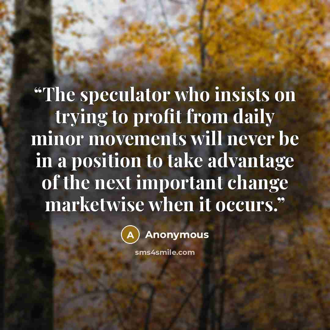 “The speculator who insists on trying to profit from daily minor movements will never be in a position to take advantage of the next important change marketwise when it occurs.” quote by Anonymous