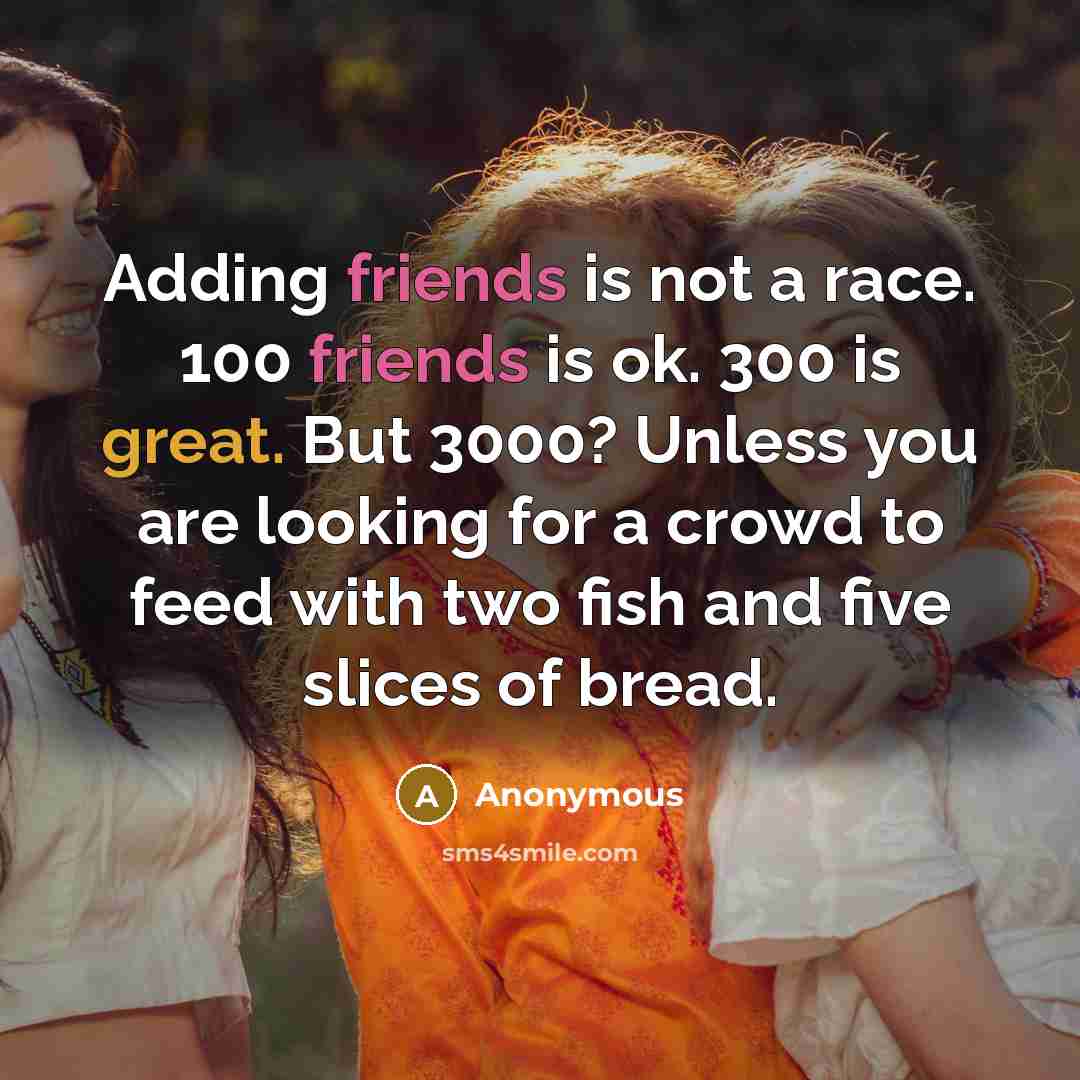 “Adding friends is not a race. 100 friends is ok. 300 is great. But 3000? Unless you are looking for a crowd to feed with two fish and five slices of bread.” quote by Anonymous