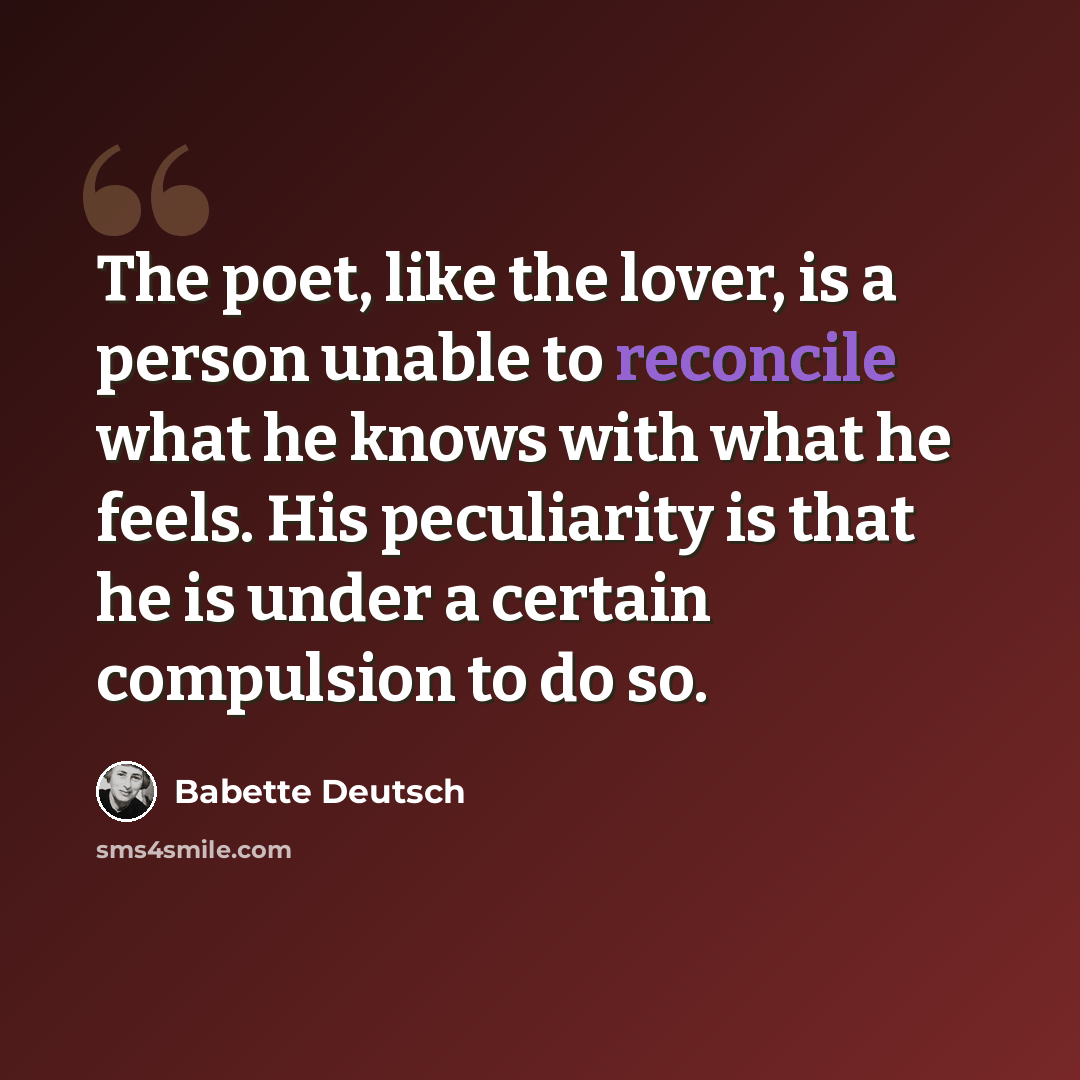 “The poet, like the lover, is a person unable to reconcile what he knows with what he feels. His peculiarity is that he is under a certain compulsion to do so.” quote by Babette Deutsch