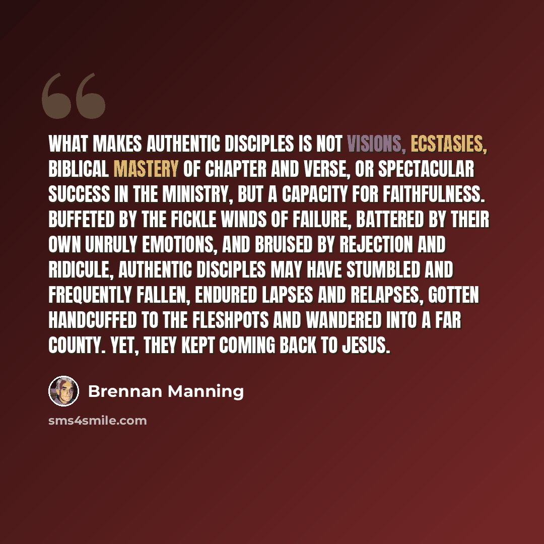 “What makes authentic disciples is not visions, ecstasies, biblical mastery of chapter and verse, or spectacular success in the ministry, but a capacity for faithfulness. Buffeted by the fickle winds of failure, battered by their own unruly emotions, and bruised by rejection and ridicule, authentic…” quote by Brennan Manning
