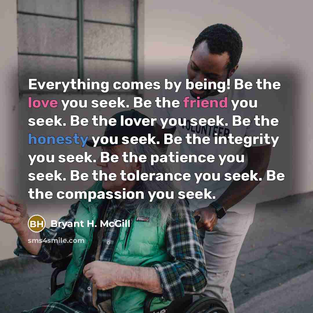 “Everything comes by being! Be the love you seek. Be the friend you seek. Be the lover you seek. Be the honesty you seek. Be the integrity you seek. Be the patience you seek. Be the tolerance you seek. Be the compassion you seek.” quote by Bryant H. McGill