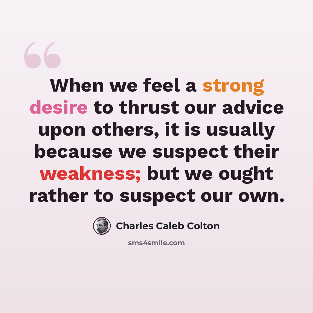 “When we feel a strong desire to thrust our advice upon others, it is usually because we suspect their weakness; but we ought rather to suspect our own.” quote by Charles Caleb Colton