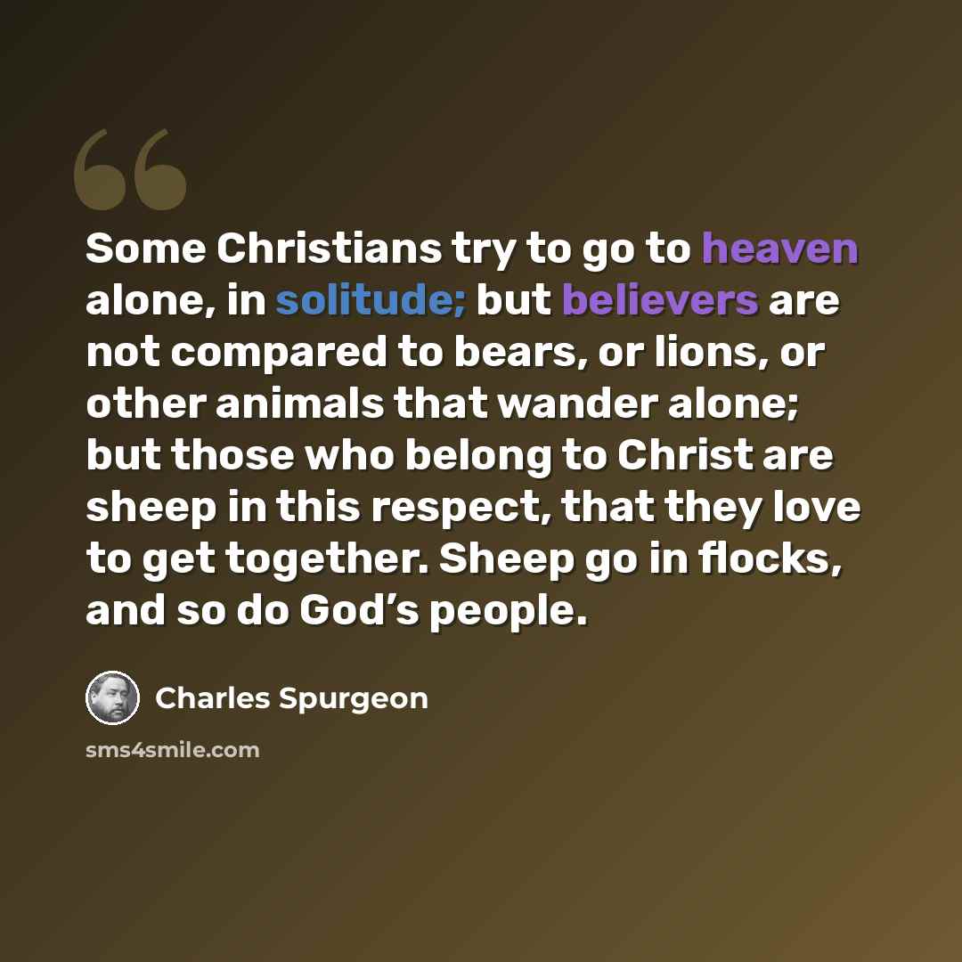 “Some Christians try to go to heaven alone, in solitude; but believers are not compared to bears, or lions, or other animals that wander alone; but those who belong to Christ are sheep in this respect, that they love to get together. Sheep go in flocks, and so do God’s people.” quote by Charles Spurgeon
