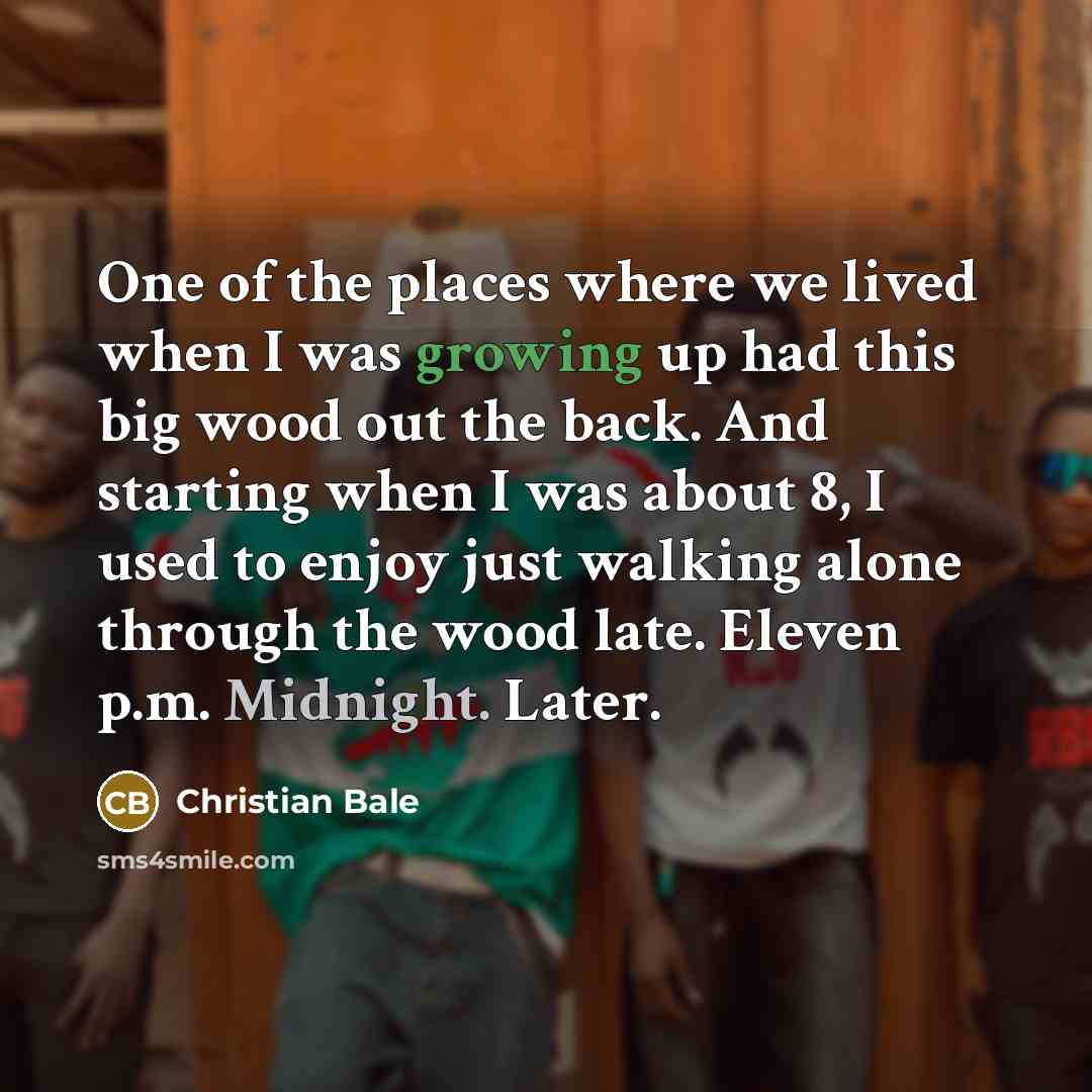“One of the places where we lived when I was growing up had this big wood out the back. And starting when I was about 8, I used to enjoy just walking alone through the wood late. Eleven p.m. Midnight. Later.” quote by Christian Bale