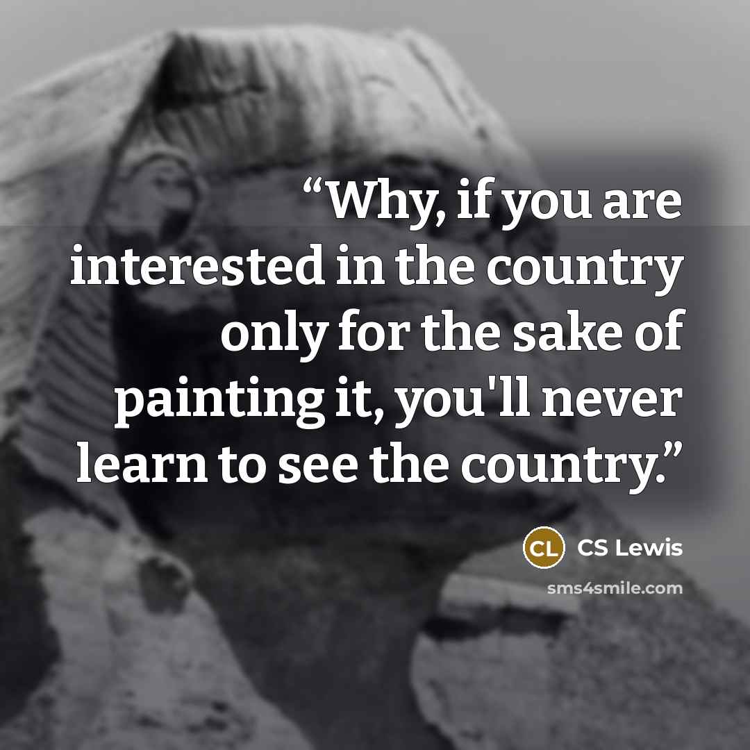 “Why, if you are interested in the country only for the sake of painting it, you'll never learn to see the country.” quote by CS Lewis