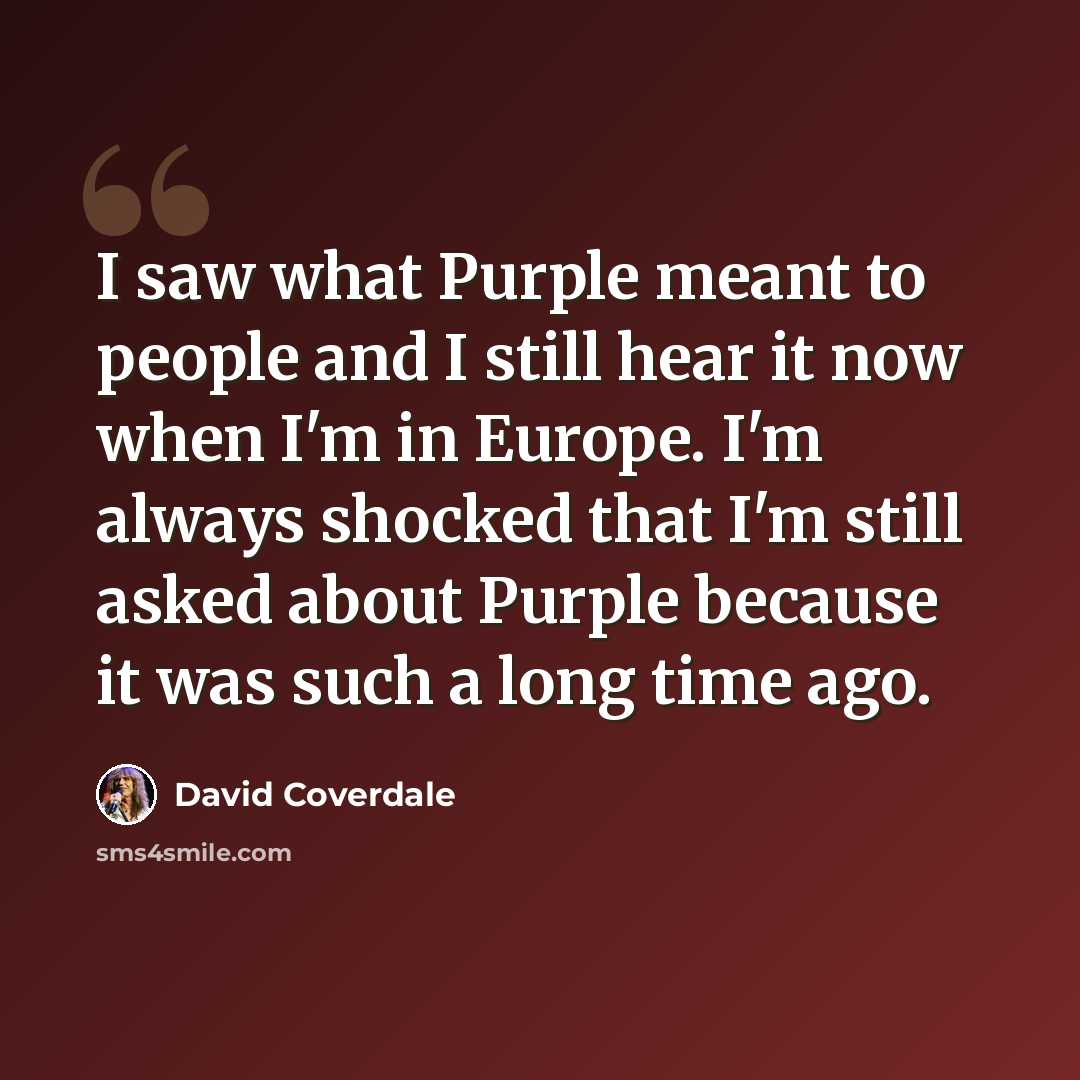“I saw what Purple meant to people and I still hear it now when I'm in Europe. I'm always shocked that I'm still asked about Purple because it was such a long time ago.” quote by David Coverdale
