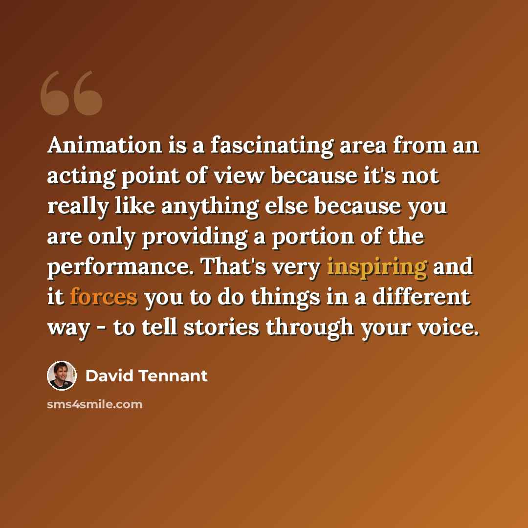 “Animation is a fascinating area from an acting point of view because it's not really like anything else because you are only providing a portion of the performance. That's very inspiring and it forces you to do things in a different way - to tell stories through your voice.” quote by David Tennant