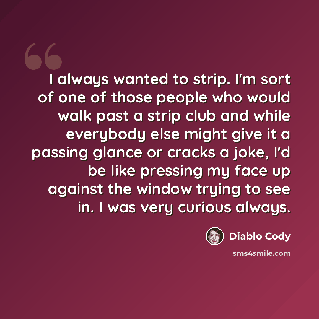 “I always wanted to strip. I'm sort of one of those people who would walk past a strip club and while everybody else might give it a passing glance or cracks a joke, I'd be like pressing my face up against the window trying to see in. I was very curious always.” quote by Diablo Cody