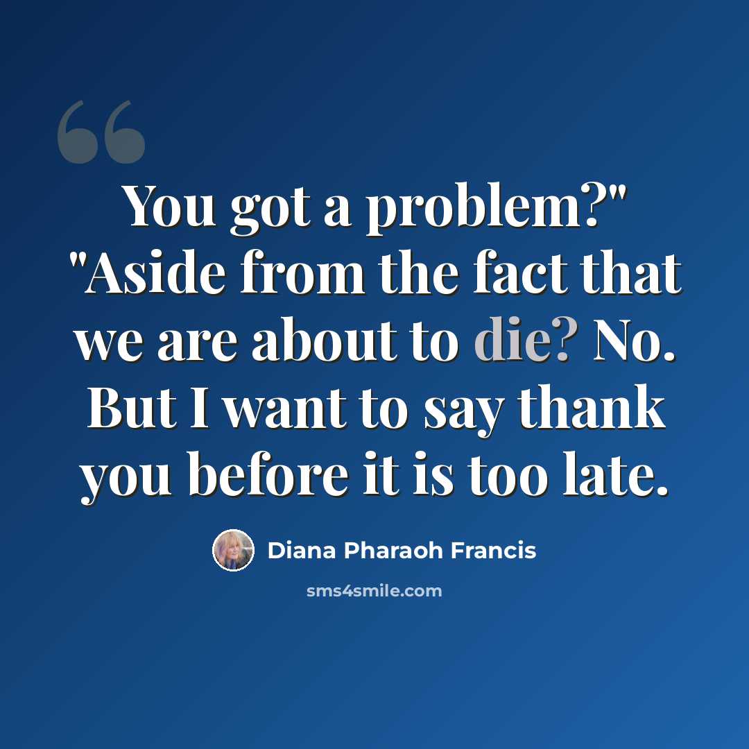 “You got a problem?" "Aside from the fact that we are about to die? No. But I want to say thank you before it is too late.” quote by Diana Pharaoh Francis