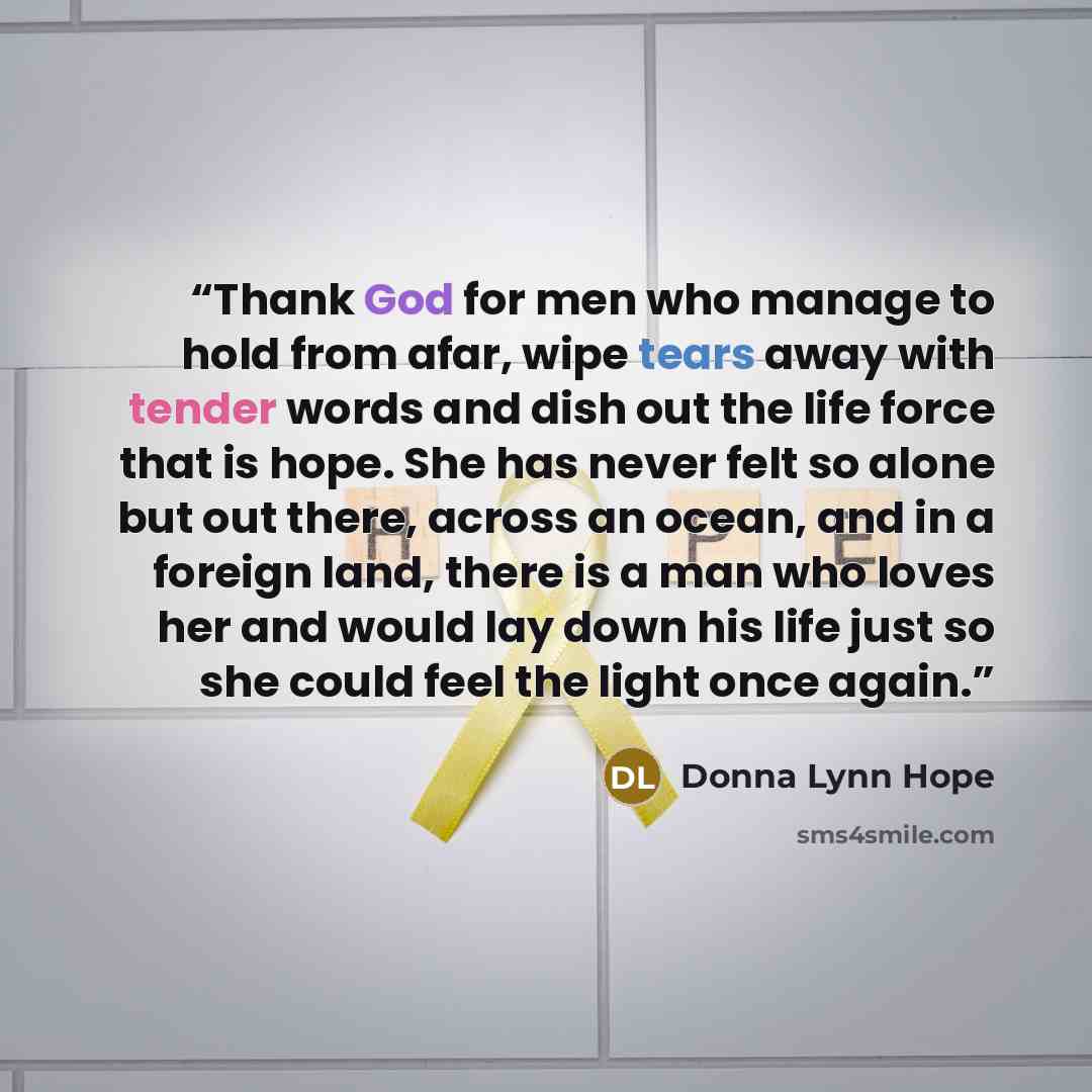 “Thank God for men who manage to hold from afar, wipe tears away with tender words and dish out the life force that is hope. She has never felt so alone but out there, across an ocean, and in a foreign land, there is a man who loves her and would lay down his life just so she could feel the light…” quote by Donna Lynn Hope