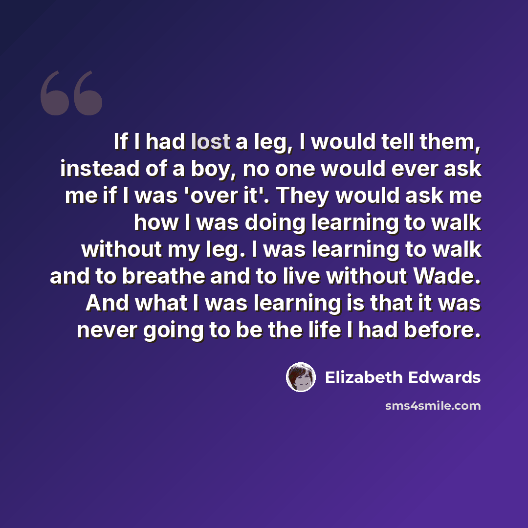 “If I had lost a leg, I would tell them, instead of a boy, no one would ever ask me if I was 'over it'. They would ask me how I was doing learning to walk without my leg. I was learning to walk and to breathe and to live without Wade. And what I was learning is that it was never going to be the…” quote by Elizabeth Edwards