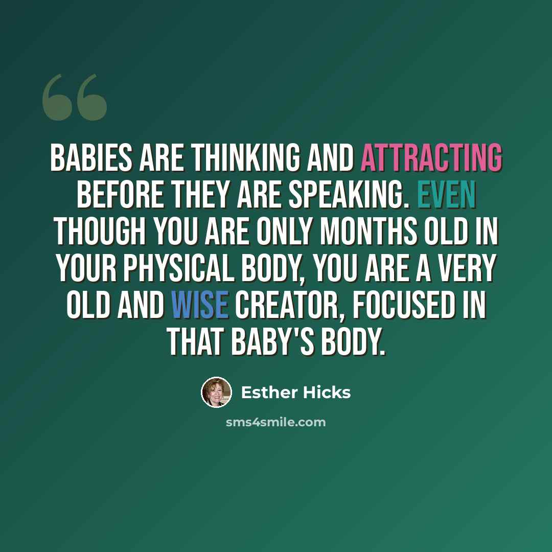 “Babies are thinking and attracting before they are speaking. Even though you are only months old in your physical body, you are a very old and wise Creator, focused in that baby's body.” quote by Esther Hicks