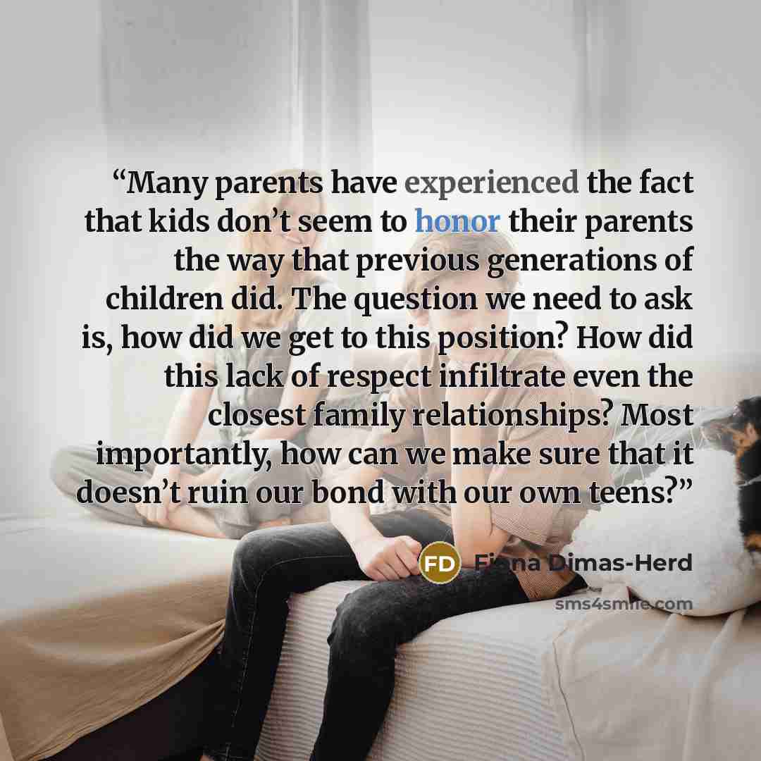 “Many parents have experienced the fact that kids don’t seem to honor their parents the way that previous generations of children did. The question we need to ask is, how did we get to this position? How did this lack of respect infiltrate even the closest family relationships? Most importantly…” quote by Fiona Dimas-Herd