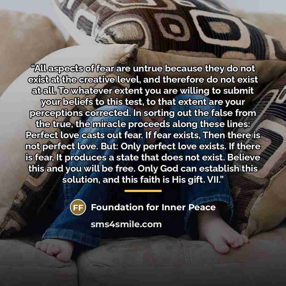 “All aspects of fear are untrue because they do not exist at the creative level, and therefore do not exist at all. To whatever extent you are willing to submit your beliefs to this test, to that extent are your perceptions corrected. In sorting out the false from the true, the miracle proceeds…” quote by Foundation for Inner Peace