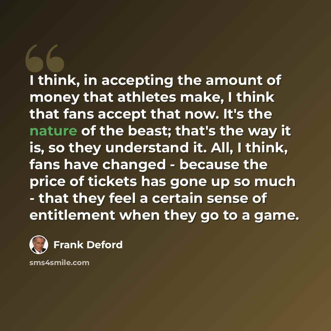 “I think, in accepting the amount of money that athletes make, I think that fans accept that now. It's the nature of the beast; that's the way it is, so they understand it. All, I think, fans have changed - because the price of tickets has gone up so much - that they feel a certain sense of…” quote by Frank Deford