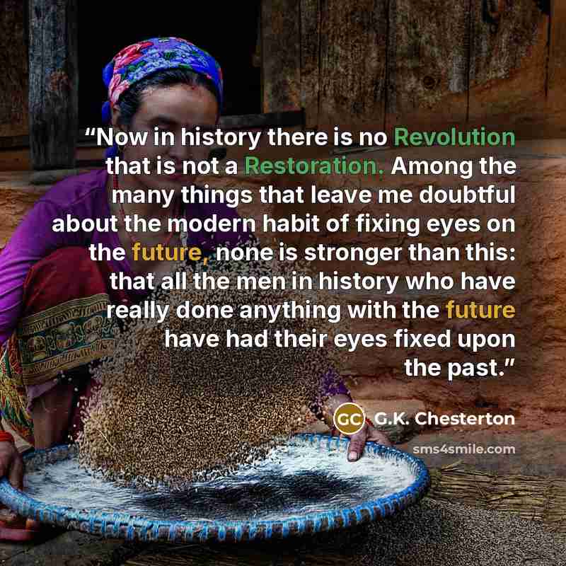 “Now in history there is no Revolution that is not a Restoration. Among the many things that leave me doubtful about the modern habit of fixing eyes on the future, none is stronger than this: that all the men in history who have really done anything with the future have had their eyes fixed upon…” quote by G.K. Chesterton