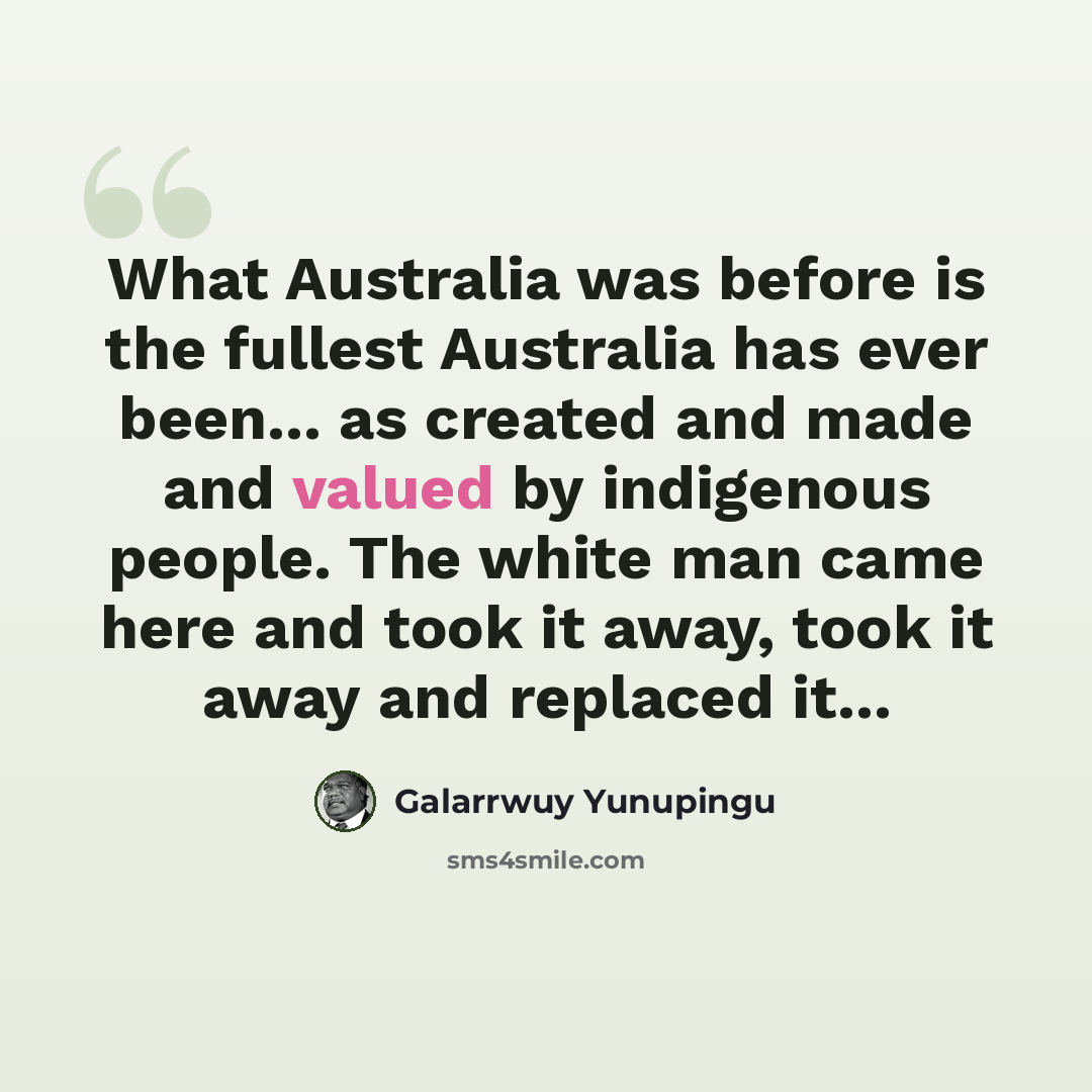 “What Australia was before is the fullest Australia has ever been... as created and made and valued by indigenous people. The white man came here and took it away, took it away and replaced it...” quote by Galarrwuy Yunupingu