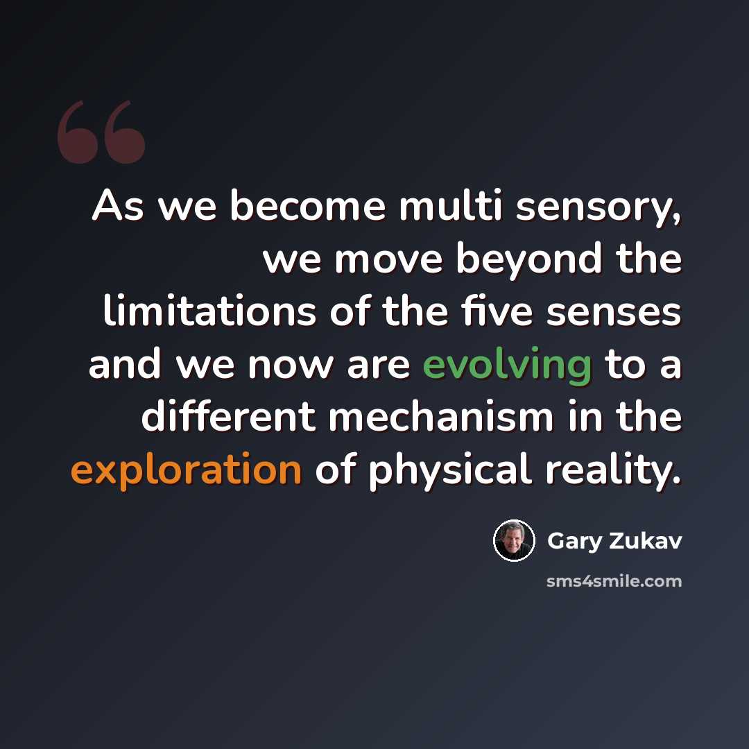 “As we become multi sensory, we move beyond the limitations of the five senses and we now are evolving to a different mechanism in the exploration of physical reality.” quote by Gary Zukav