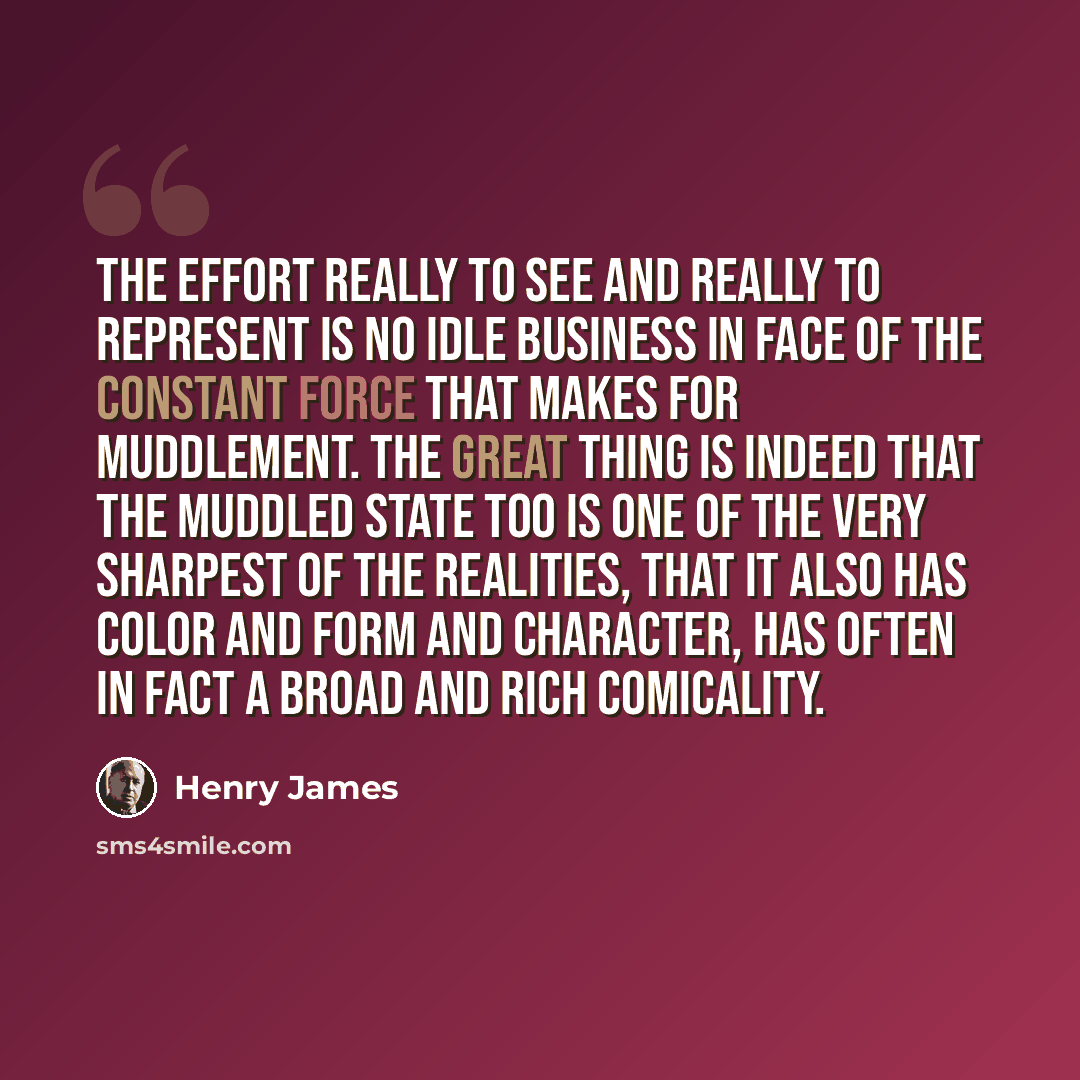 “The effort really to see and really to represent is no idle business in face of the constant force that makes for muddlement. The great thing is indeed that the muddled state too is one of the very sharpest of the realities, that it also has color and form and character, has often in fact a broad…” quote by Henry James