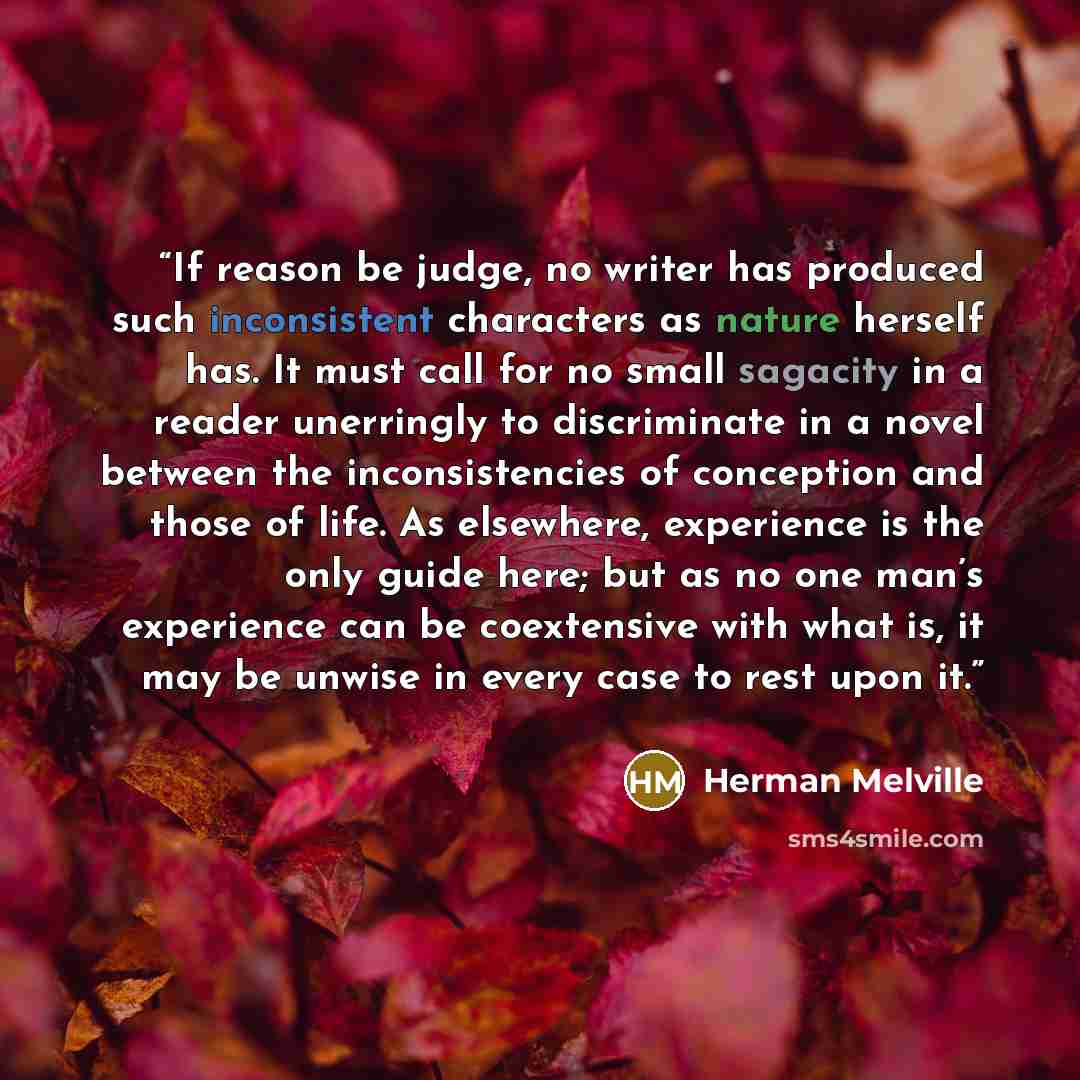 “If reason be judge, no writer has produced such inconsistent characters as nature herself has. It must call for no small sagacity in a reader unerringly to discriminate in a novel between the inconsistencies of conception and those of life. As elsewhere, experience is the only guide here; but as…” quote by Herman Melville