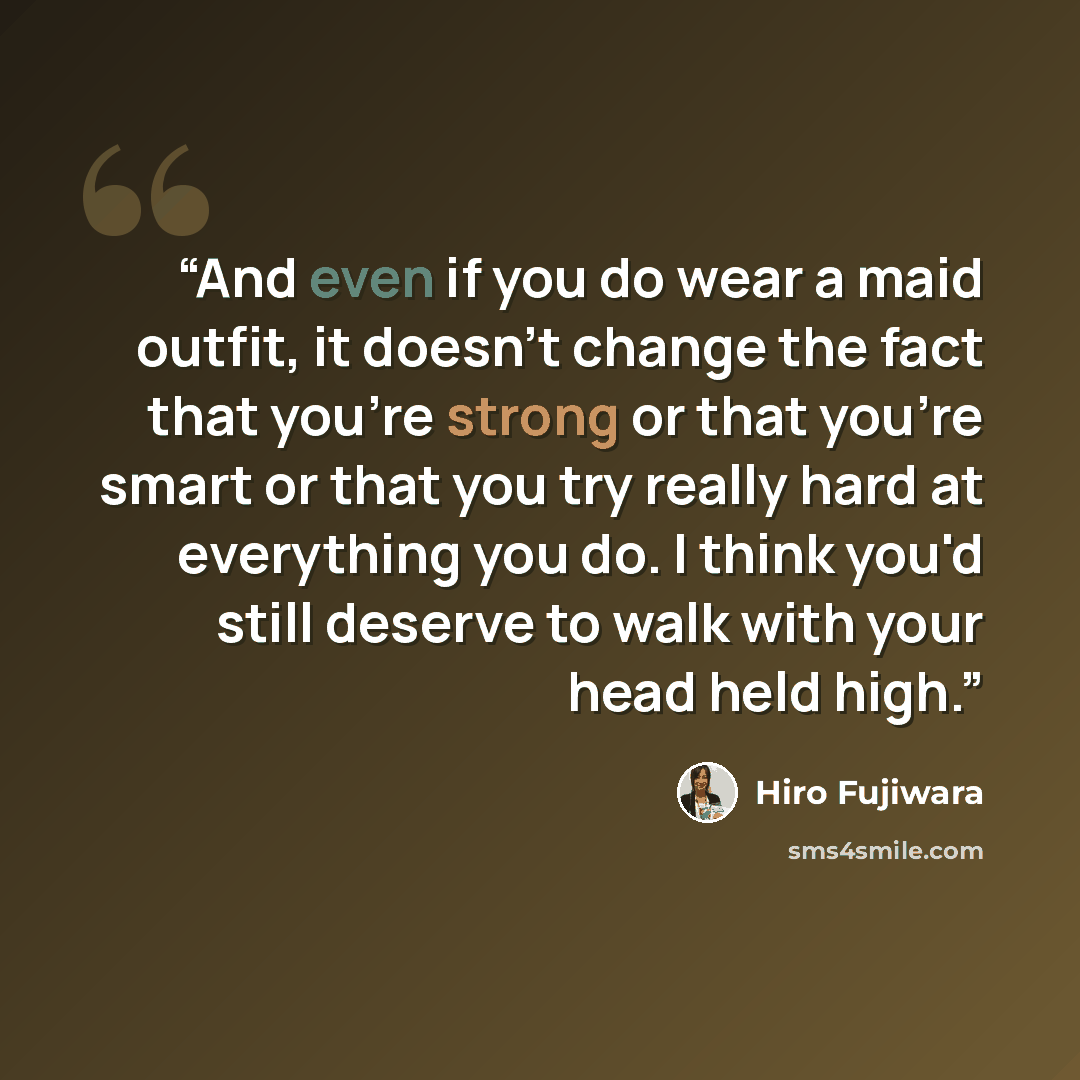 “And even if you do wear a maid outfit, it doesn't change the fact that you're strong or that you're smart or that you try really hard at everything you do. I think you'd still deserve to walk with your head held high.” quote by Hiro Fujiwara