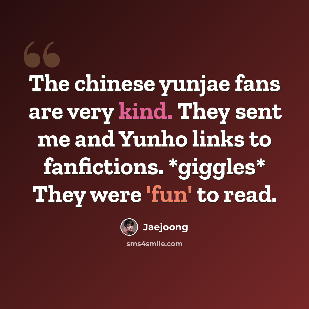 “The chinese yunjae fans are very kind. They sent me and Yunho links to fanfictions. *giggles* They were 'fun' to read.” quote by Jaejoong