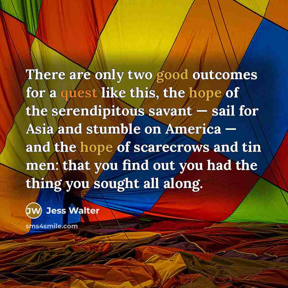 “There are only two good outcomes for a quest like this, the hope of the serendipitous savant — sail for Asia and stumble on America — and the hope of scarecrows and tin men: that you find out you had the thing you sought all along.” quote by Jess Walter