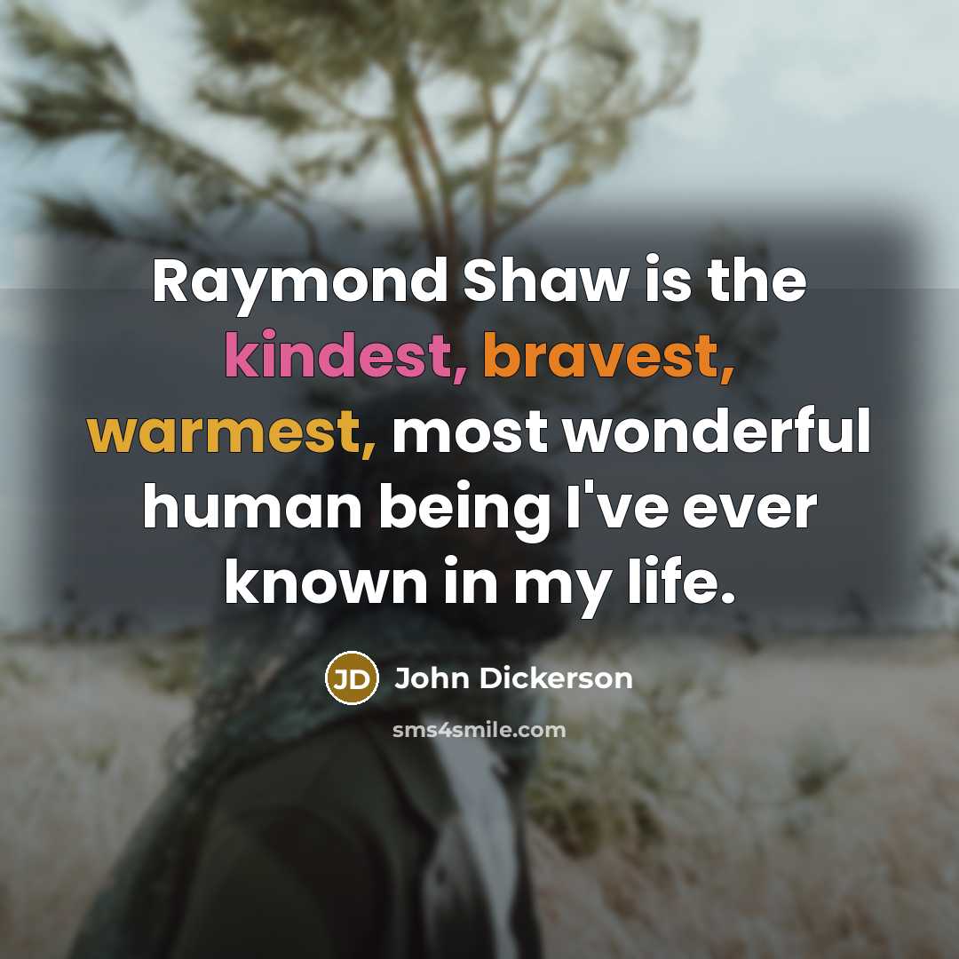 “Raymond Shaw is the kindest, bravest, warmest, most wonderful human being I've ever known in my life.” quote by John Dickerson