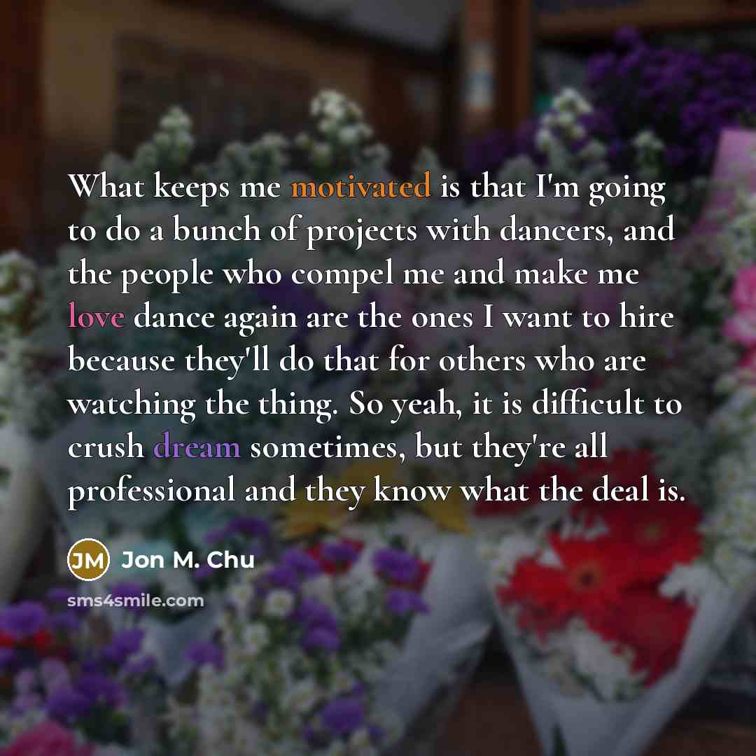 “What keeps me motivated is that I'm going to do a bunch of projects with dancers, and the people who compel me and make me love dance again are the ones I want to hire because they'll do that for others who are watching the thing. So yeah, it is difficult to crush dream sometimes, but they're all…” quote by Jon M. Chu