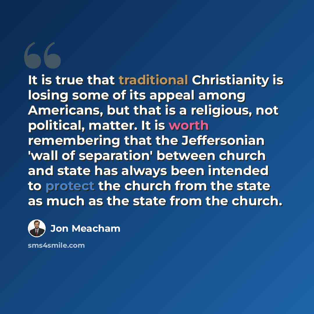 “It is true that traditional Christianity is losing some of its appeal among Americans, but that is a religious, not political, matter. It is worth remembering that the Jeffersonian 'wall of separation' between church and state has always been intended to protect the church from the state as much…” quote by Jon Meacham