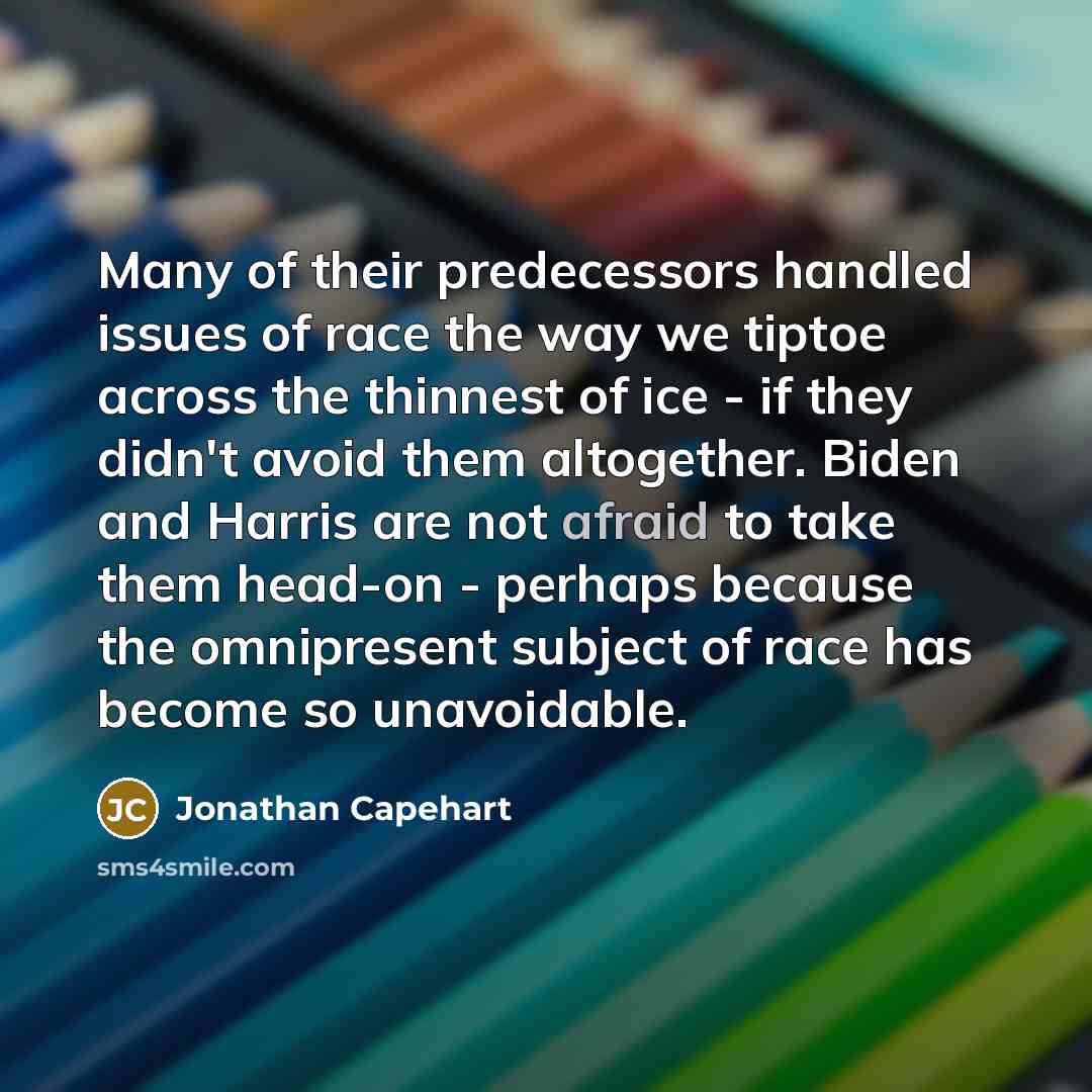 “Many of their predecessors handled issues of race the way we tiptoe across the thinnest of ice - if they didn't avoid them altogether. Biden and Harris are not afraid to take them head-on - perhaps because the omnipresent subject of race has become so unavoidable.” quote by Jonathan Capehart
