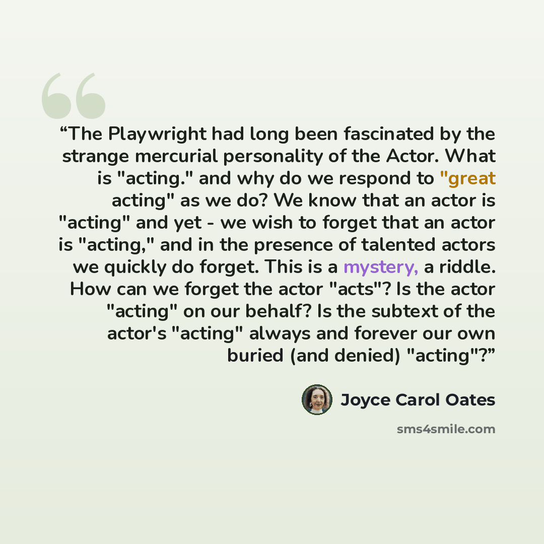 “The Playwright had long been fascinated by the strange mercurial personality of the Actor. What is "acting." and why do we respond to "great acting" as we do? We know that an actor is "acting" and yet - we wish to forget that an actor is "acting," and in the presence of talented actors we quickly…” quote by Joyce Carol Oates