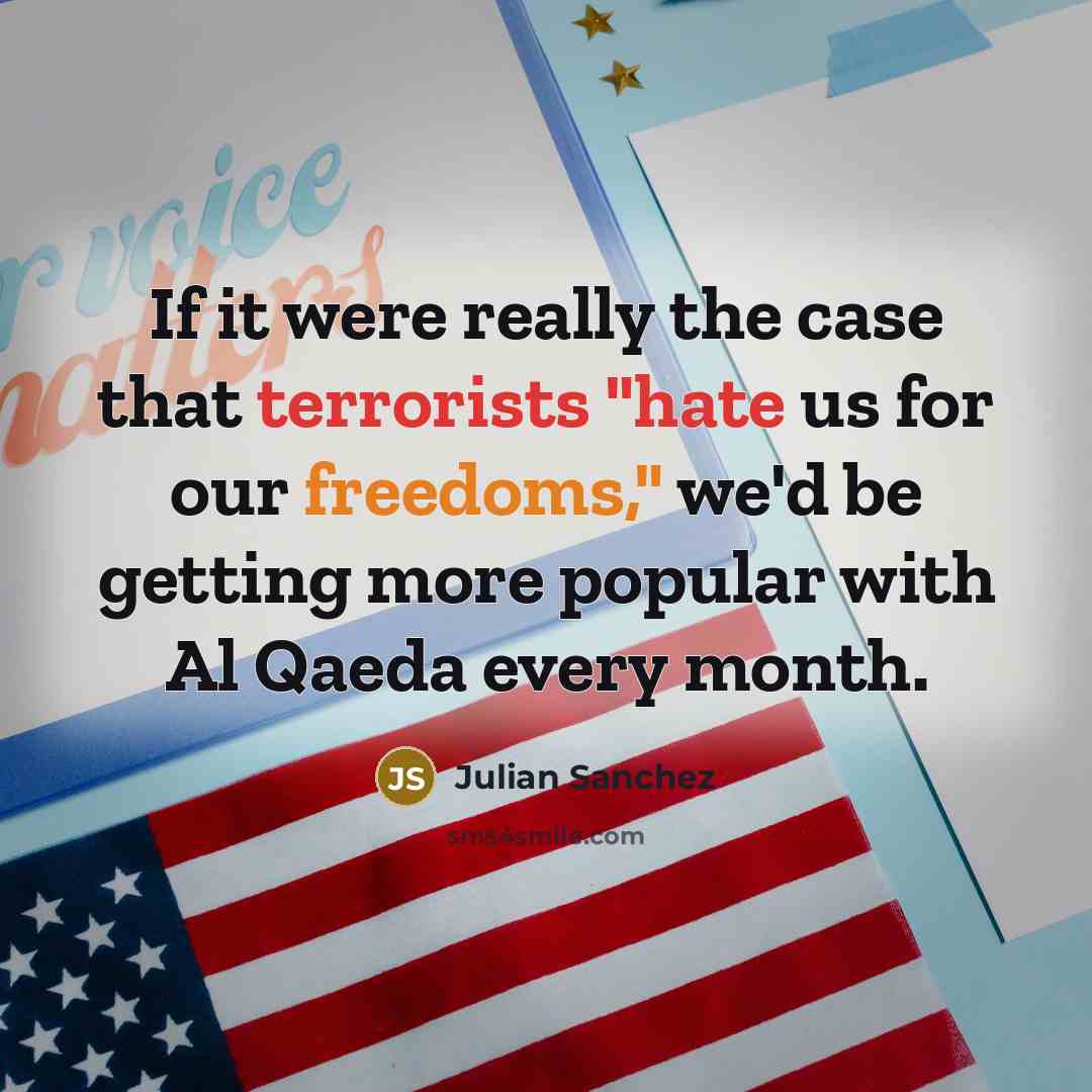 “If it were really the case that terrorists "hate us for our freedoms," we'd be getting more popular with Al Qaeda every month.” quote by Julian Sanchez