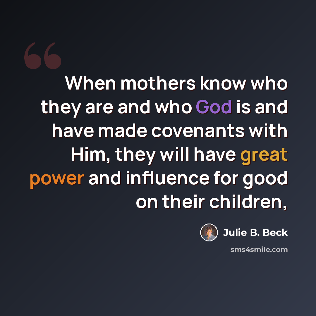 “When mothers know who they are and who God is and have made covenants with Him, they will have great power and influence for good on their children,” quote by Julie B. Beck