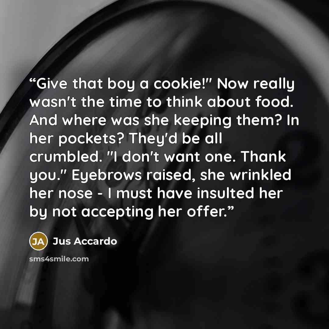 “Give that boy a cookie!" Now really wasn't the time to think about food. And where was she keeping them? In her pockets? They'd be all crumbled. "I don't want one. Thank you." Eyebrows raised, she wrinkled her nose - I must have insulted her by not accepting her offer.” quote by Jus Accardo