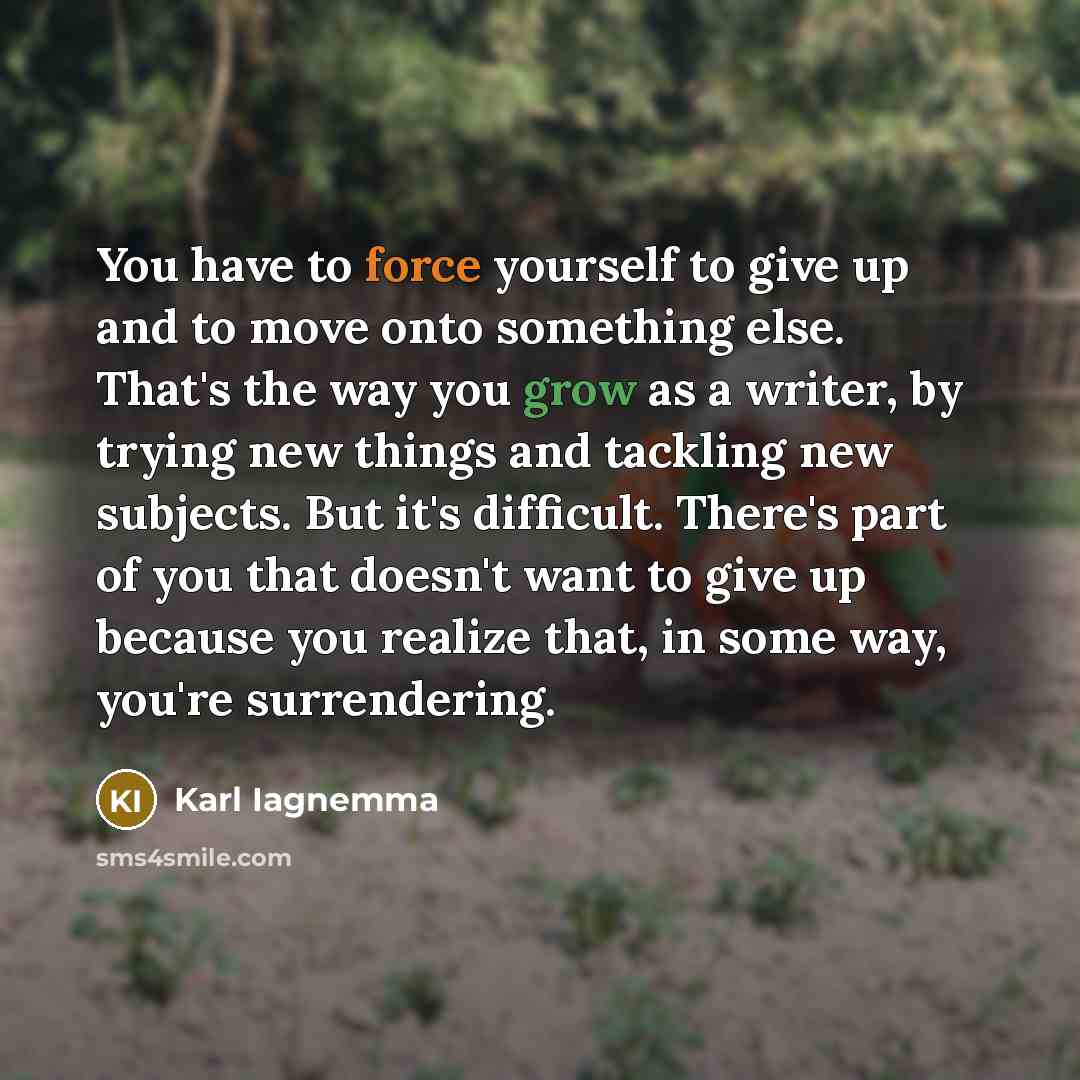 “You have to force yourself to give up and to move onto something else. That's the way you grow as a writer, by trying new things and tackling new subjects. But it's difficult. There's part of you that doesn't want to give up because you realize that, in some way, you're surrendering.” quote by Karl Iagnemma