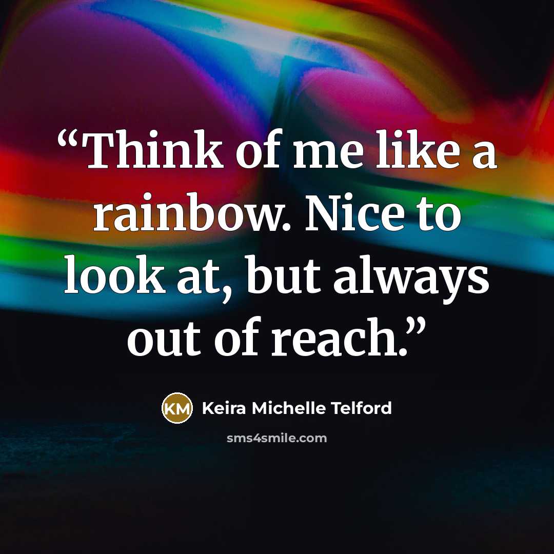 “Think of me like a rainbow. Nice to look at, but always out of reach.” quote by Keira Michelle Telford