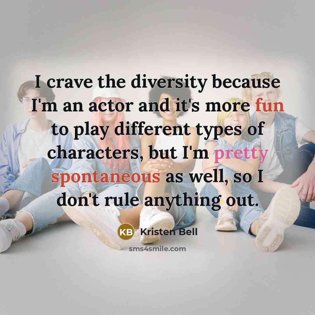 “I crave the diversity because I'm an actor and it's more fun to play different types of characters, but I'm pretty spontaneous as well, so I don't rule anything out.” quote by Kristen Bell