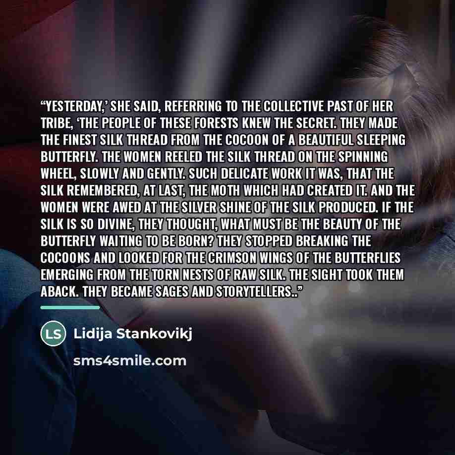 “Yesterday,’ she said, referring to the collective past of her tribe, ‘the people of these forests knew the secret. They made the finest silk thread from the cocoon of a beautiful sleeping butterfly. The women reeled the silk thread on the spinning wheel, slowly and gently. Such delicate work it…” quote by Lidija Stankovikj