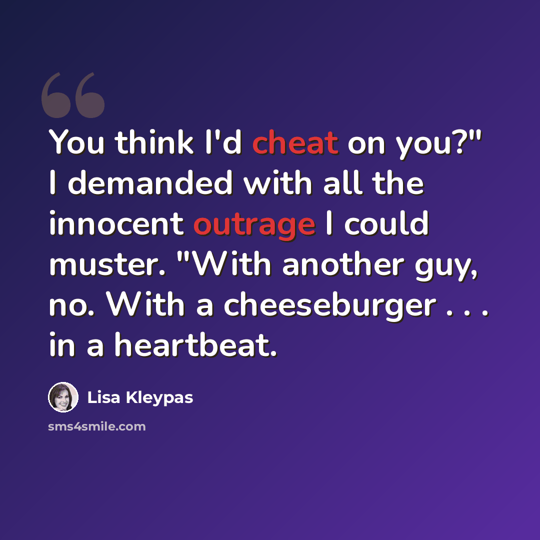 “You think I'd cheat on you?" I demanded with all the innocent outrage I could muster. "With another guy, no. With a cheeseburger . . . in a heartbeat.” quote by Lisa Kleypas