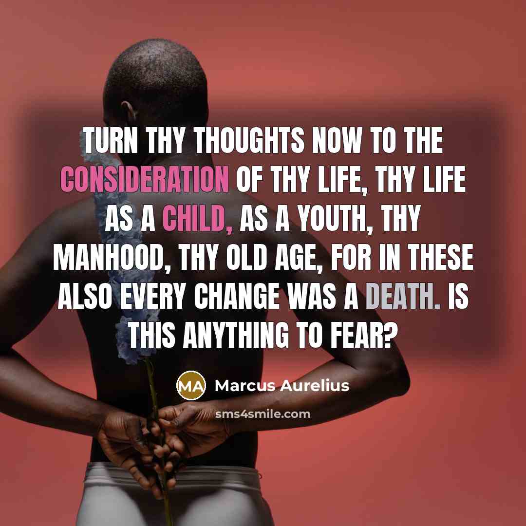 “Turn thy thoughts now to the consideration of thy life, thy life as a child, as a youth, thy manhood, thy old age, for in these also every change was a death. Is this anything to fear?” quote by Marcus Aurelius