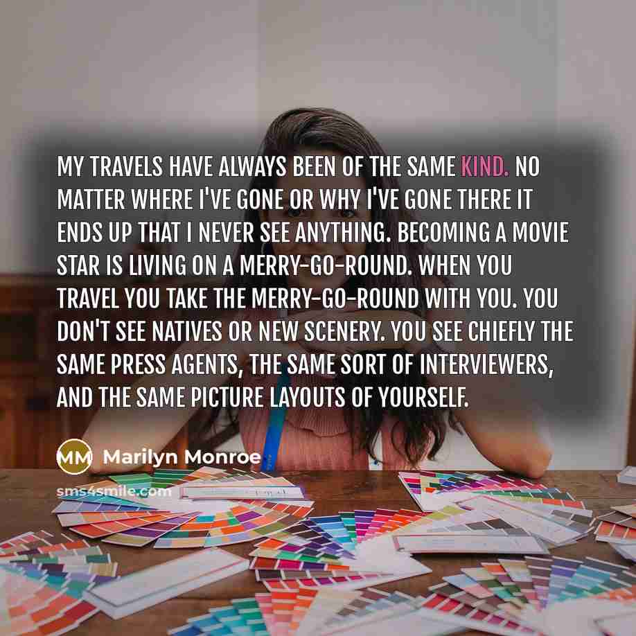 “My travels have always been of the same kind. No matter where I've gone or why I've gone there it ends up that I never see anything. Becoming a movie star is living on a merry-go-round. When you travel you take the merry-go-round with you. You don't see natives or new scenery. You see chiefly the…” quote by Marilyn Monroe