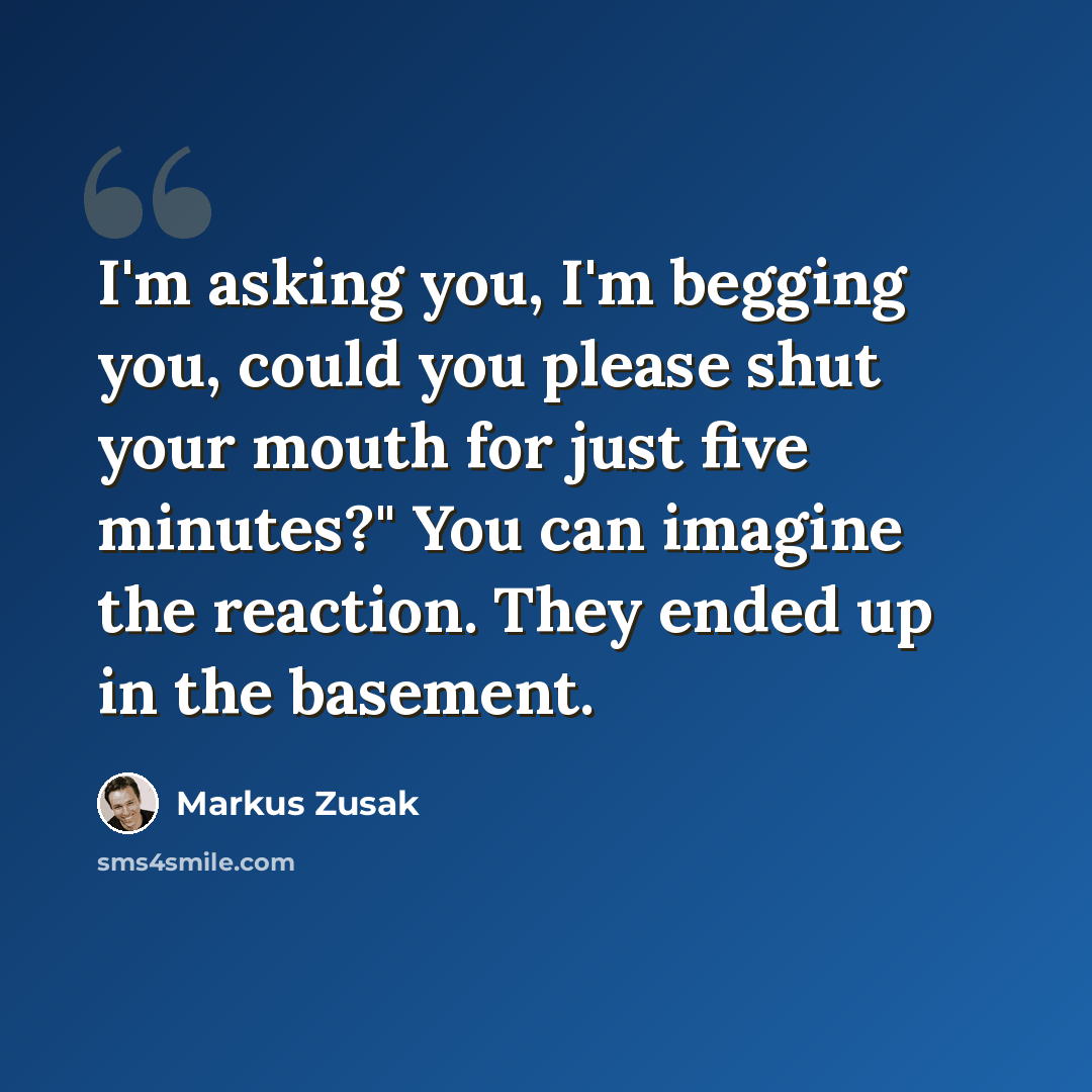 “I'm asking you, I'm begging you, could you please shut your mouth for just five minutes?" You can imagine the reaction. They ended up in the basement.” quote by Markus Zusak