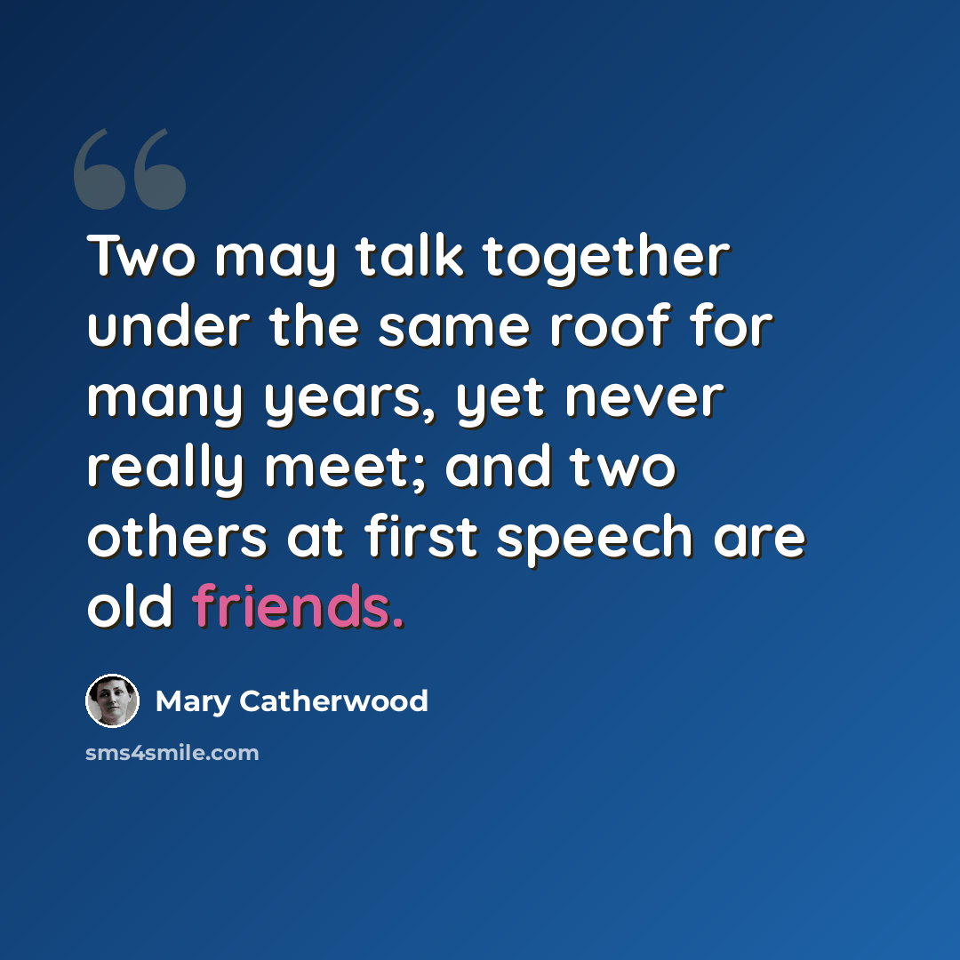 “Two may talk together under the same roof for many years, yet never really meet; and two others at first speech are old friends.” quote by Mary Catherwood