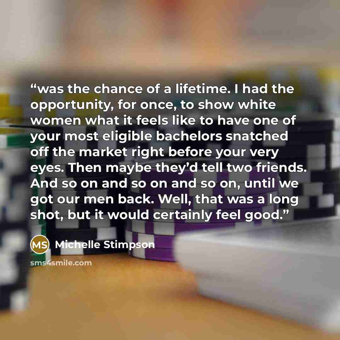 “was the chance of a lifetime. I had the opportunity, for once, to show white women what it feels like to have one of your most eligible bachelors snatched off the market right before your very eyes. Then maybe they’d tell two friends. And so on and so on and so on, until we got our men back. Well…” quote by Michelle Stimpson