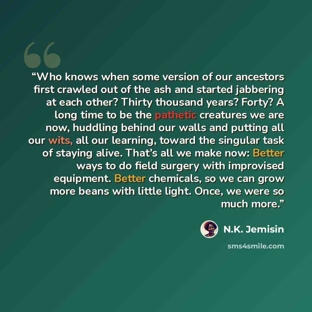 “Who knows when some version of our ancestors first crawled out of the ash and started jabbering at each other? Thirty thousand years? Forty? A long time to be the pathetic creatures we are now, huddling behind our walls and putting all our wits, all our learning, toward the singular task of…” quote by N.K. Jemisin