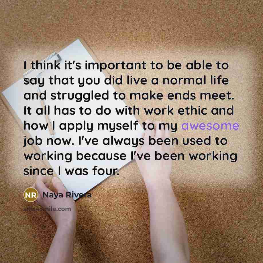 “I think it's important to be able to say that you did live a normal life and struggled to make ends meet. It all has to do with work ethic and how I apply myself to my awesome job now. I've always been used to working because I've been working since I was four.” quote by Naya Rivera