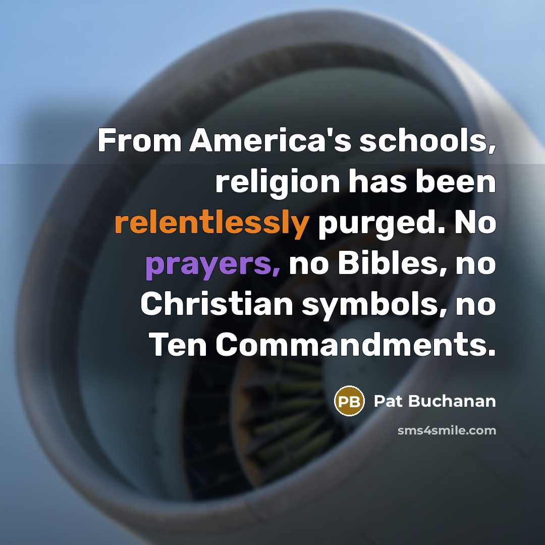 “From America's schools, religion has been relentlessly purged. No prayers, no Bibles, no Christian symbols, no Ten Commandments.” quote by Pat Buchanan