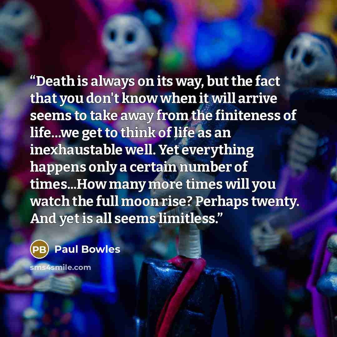 “Death is always on its way, but the fact that you don't know when it will arrive seems to take away from the finiteness of life…we get to think of life as an inexhaustable well. Yet everything happens only a certain number of times...How many more times will you watch the full moon rise? Perhaps…” quote by Paul Bowles