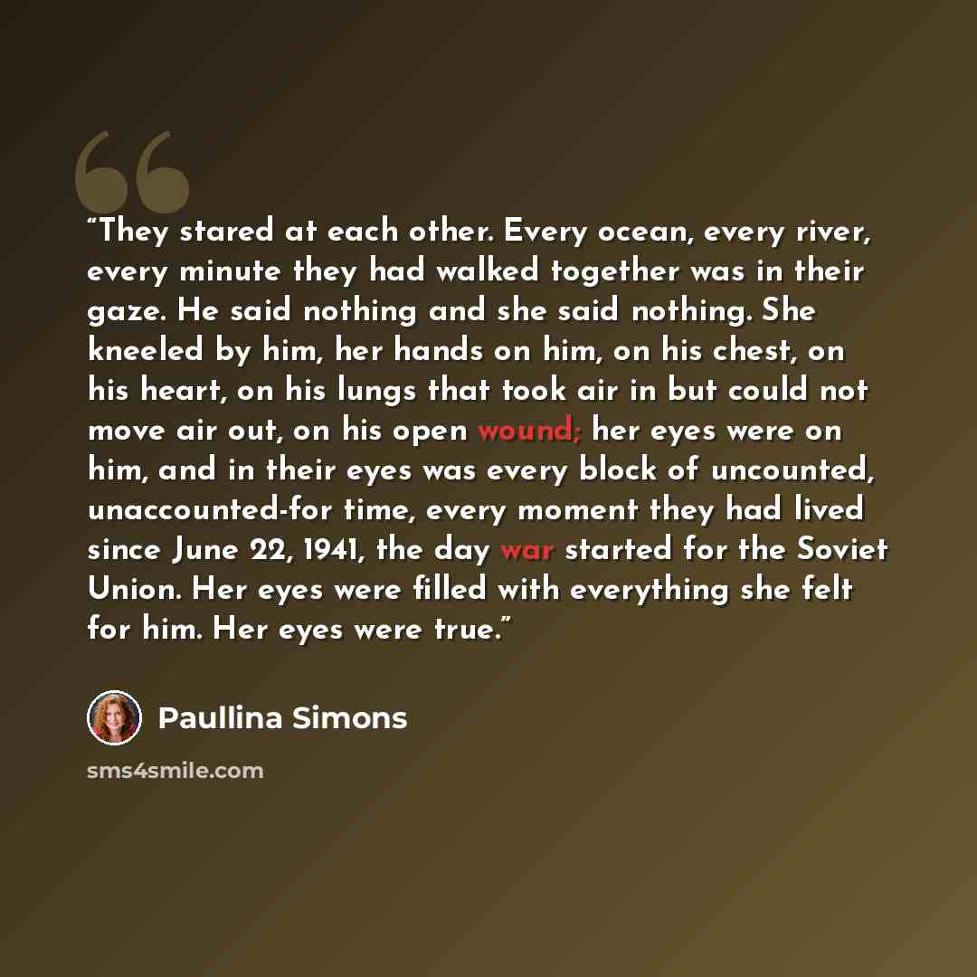 “They stared at each other. Every ocean, every river, every minute they had walked together was in their gaze. He said nothing and she said nothing. She kneeled by him, her hands on him, on his chest, on his heart, on his lungs that took air in but could not move air out, on his open wound; her…” quote by Paullina Simons